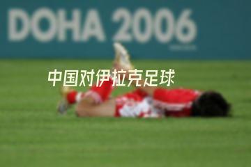 中国对伊拉克足球(中国对伊拉克足球赛)